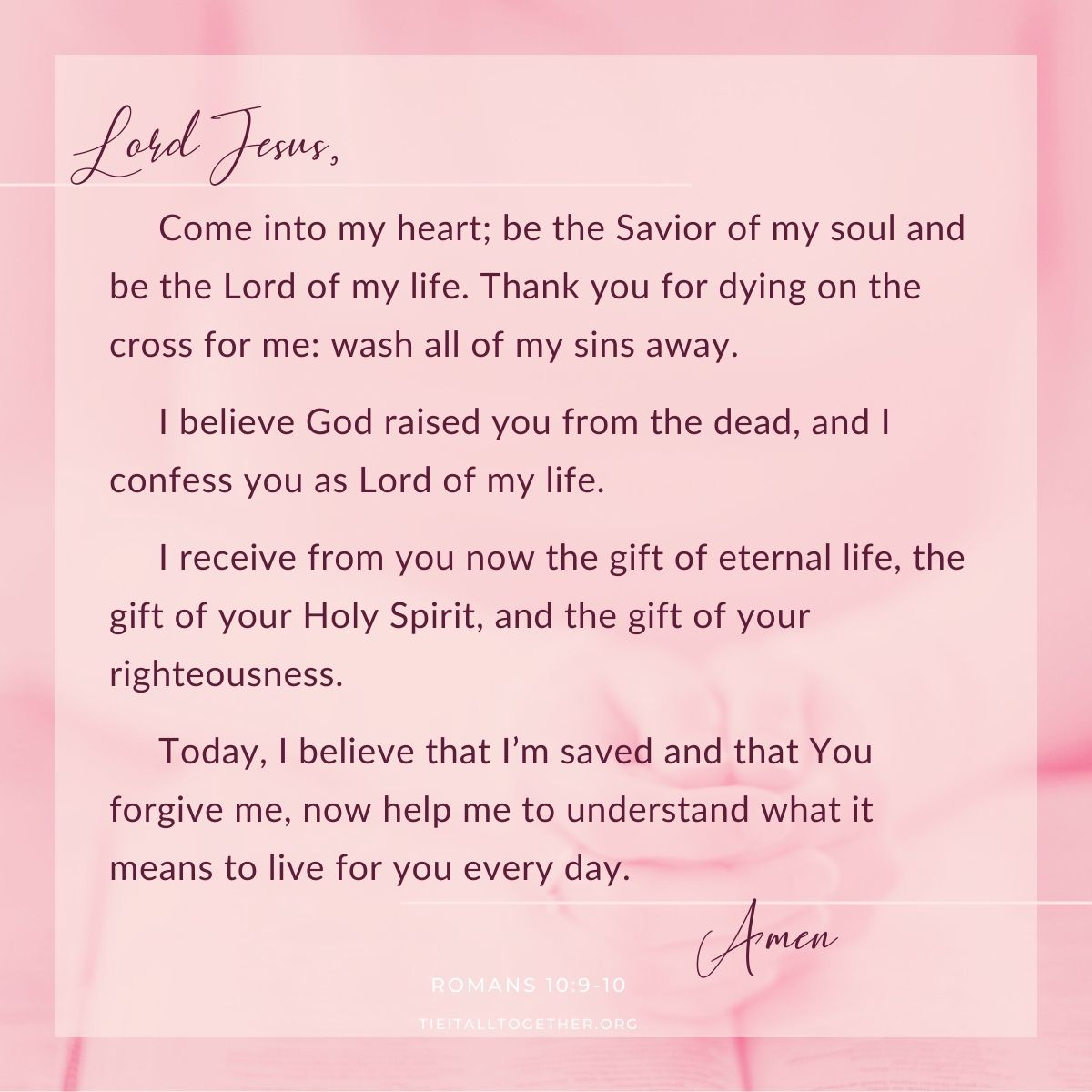 Lord Jesus, come into my heart.  Be the savior of my soul and be the Lord of my life.  Thank you for dying on the cross for me, wash all of my sins away.  I believe God raised you from the dead, and I confess you as Lord of my life.  I receive from you now the gift of eternal life, the gift of your Holy Spirit, and the gift of your righteousness.  Today, I believe that I’m saved and that You forgive me, now help me to understand what it means to live for you every day. Amen.  (Romans 10:9-10)